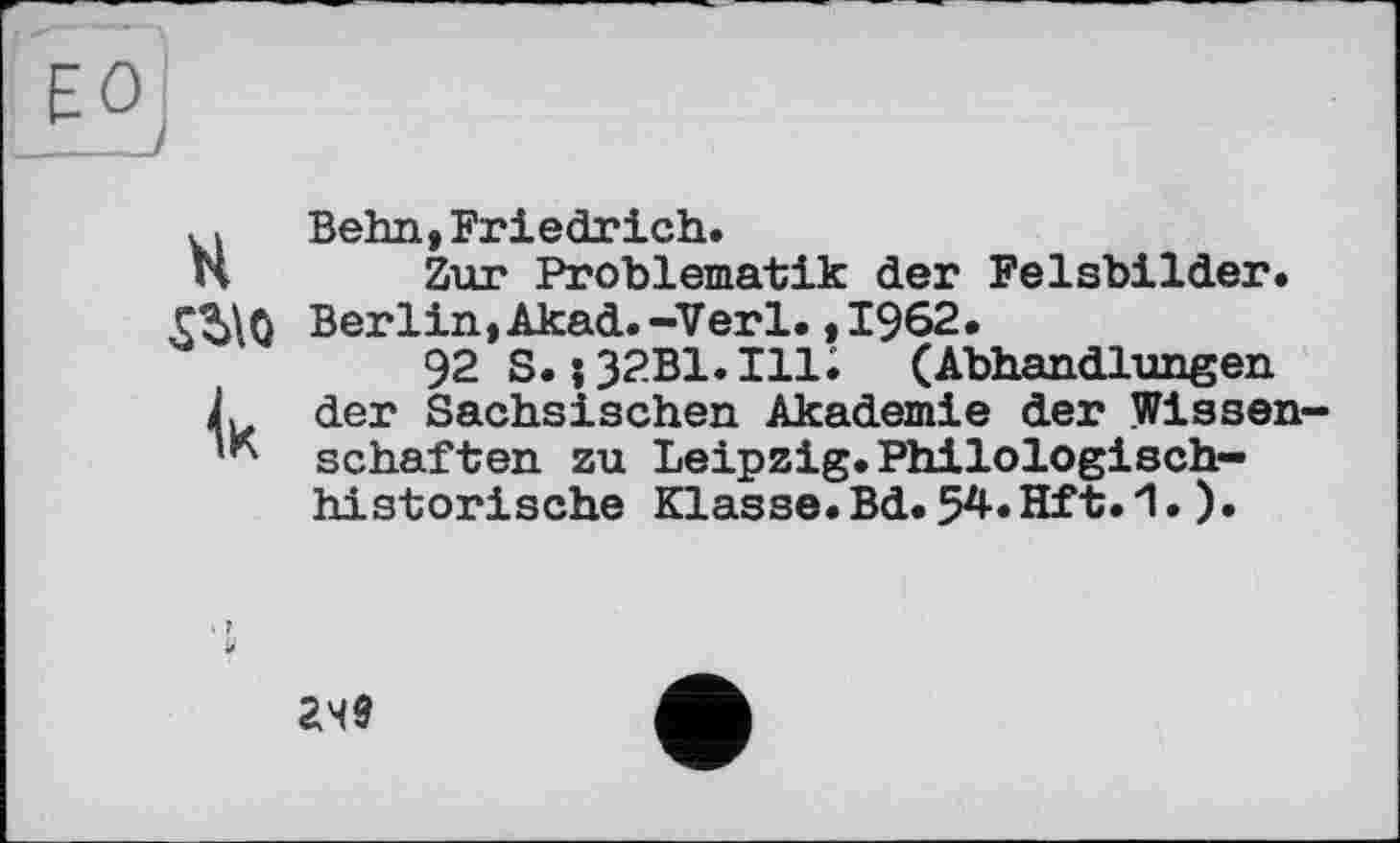 ﻿ЕО __
kl Behn, Friedrich.
H Zur Problematik der Felsbilder. Berlin, Akad.-Verl. ,1962.
92 S. j32B1.H1; (Abhandlungen Л der Sächsischen Akademie der Wissen-schäften zu Leipzig.Philologischhistorische Klasse.Bd.54.Hft.1.).
249